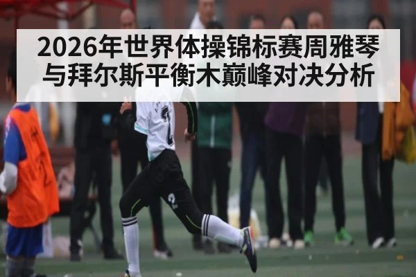 2026年世界体操锦标赛周雅琴与拜尔斯平衡木巅峰对决分析